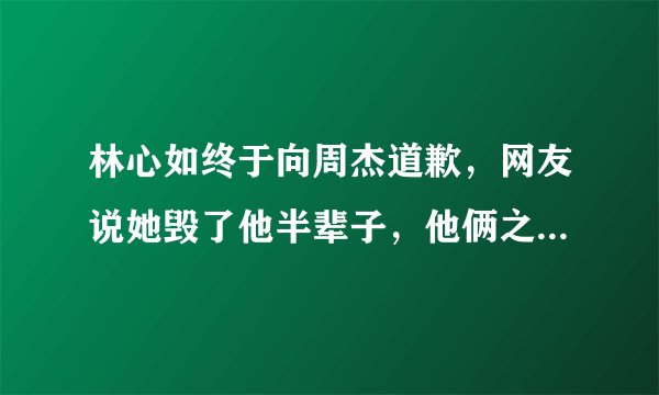 林心如终于向周杰道歉,网友说她毁了他半辈子,他俩之间发生了什么事?