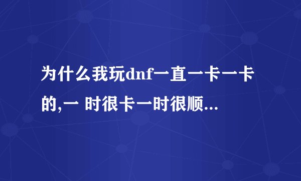 为什么我玩dnf一直一卡一卡的,一 时很卡一时很顺角色走路一卡一卡的打怪也是