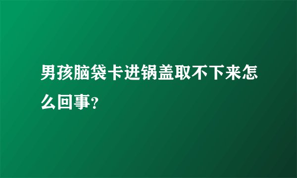男孩脑袋卡进锅盖取不下来怎么回事？
