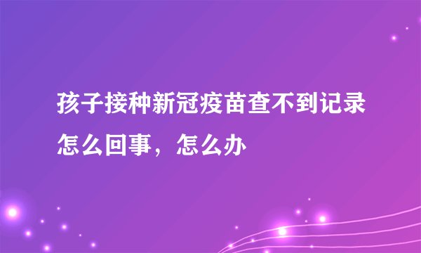 孩子接种新冠疫苗查不到记录怎么回事，怎么办