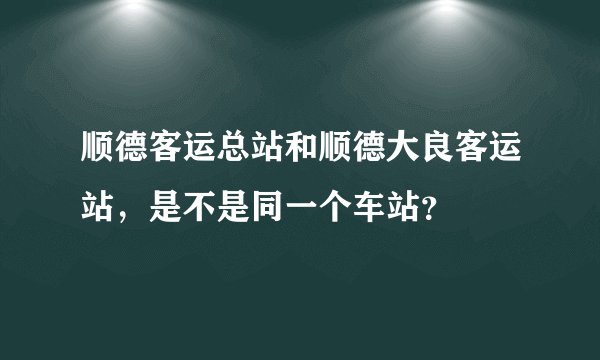 顺德客运总站和顺德大良客运站，是不是同一个车站？