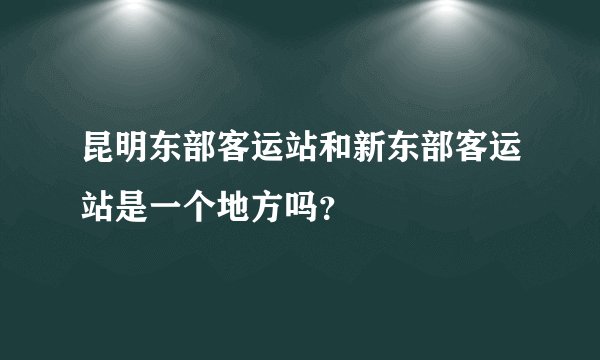 昆明东部客运站和新东部客运站是一个地方吗？