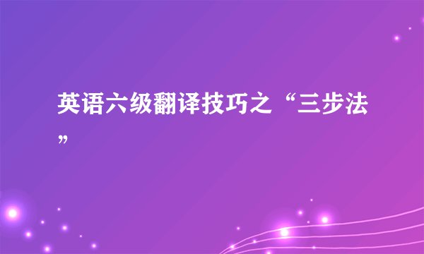 英语六级翻译技巧之“三步法”