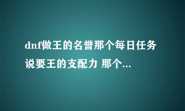 dnf做王的名誉那个每日任务 说要王的支配力 那个怎么获得？在哪打？