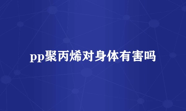 pp聚丙烯对身体有害吗
