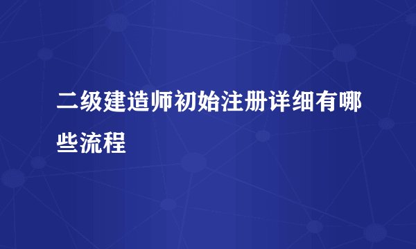 二级建造师初始注册详细有哪些流程