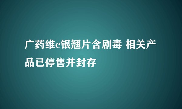 广药维c银翘片含剧毒 相关产品已停售并封存
