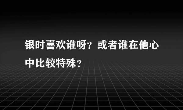 银时喜欢谁呀?或者谁在他心中比较特殊?