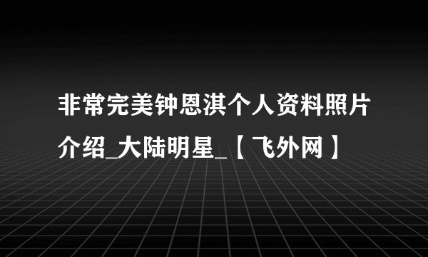 非常完美钟恩淇个人资料照片介绍_大陆明星_【飞外网】