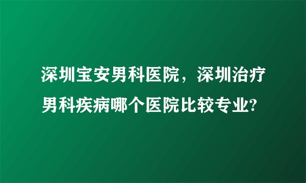 深圳宝安男科医院，深圳治疗男科疾病哪个医院比较专业?