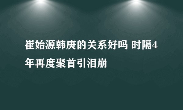 崔始源韩庚的关系好吗 时隔4年再度聚首引泪崩