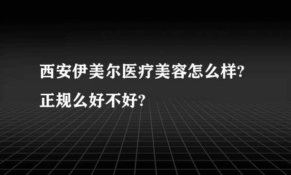 西安伊美尔医疗美容怎么样? 正规么好不好?