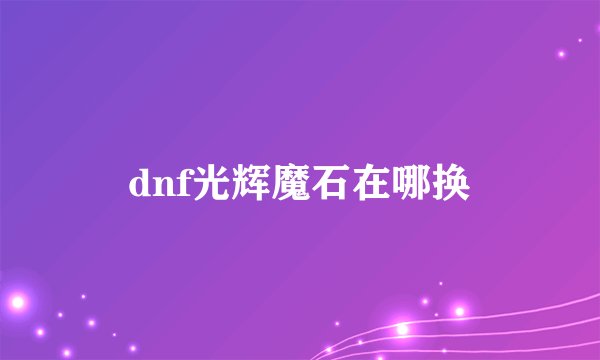 dnf光辉魔石在哪换