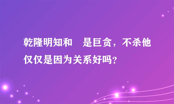 乾隆明知和珅是巨贪，不杀他仅仅是因为关系好吗？