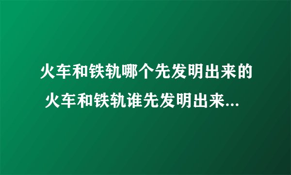 火车和铁轨哪个先发明出来的 火车和铁轨谁先发明出来的_飞外经验