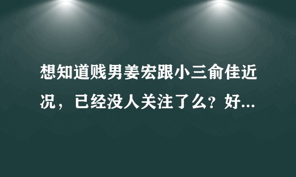 想知道贱男姜宏跟小三俞佳近况，已经没人关注了么？好像看他们怎样死。