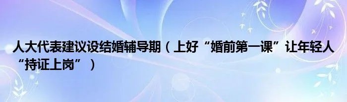 人大代表建议设结婚辅导期(上好“婚前第一课”让年轻人“持证上岗”)