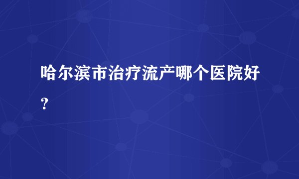 哈尔滨市治疗流产哪个医院好?