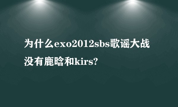为什么exo2012sbs歌谣大战没有鹿晗和kirs?