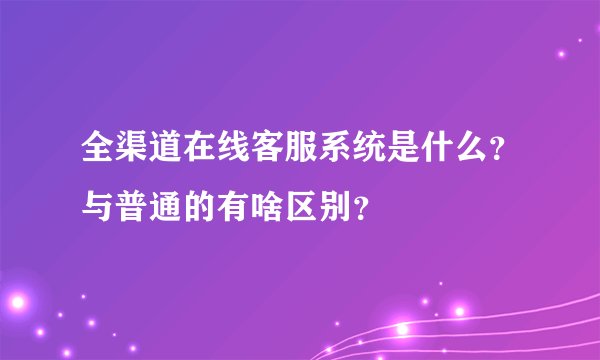 全渠道在线客服系统是什么？与普通的有啥区别？