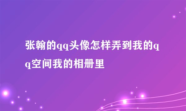 张翰的qq头像怎样弄到我的qq空间我的相册里