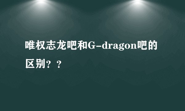 唯权志龙吧和G-dragon吧的区别？？