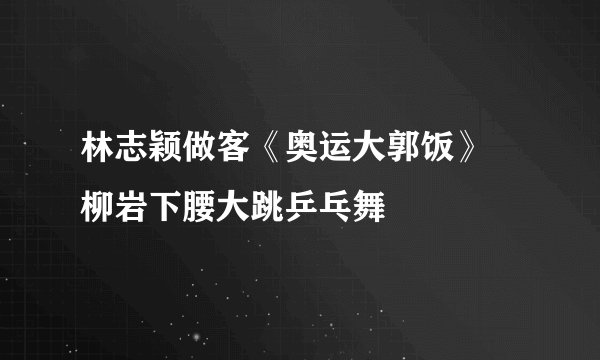 林志颖做客《奥运大郭饭》 柳岩下腰大跳乒乓舞