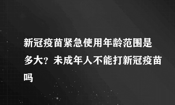 新冠疫苗紧急使用年龄范围是多大?未成年人不能打新冠疫苗吗
