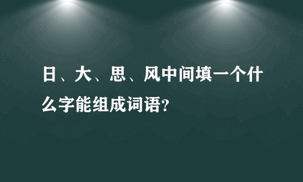 日、大、思、风中间填一个什么字能组成词语？