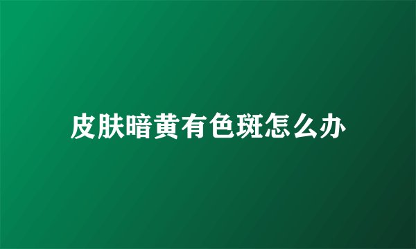 皮肤暗黄有色斑怎么办