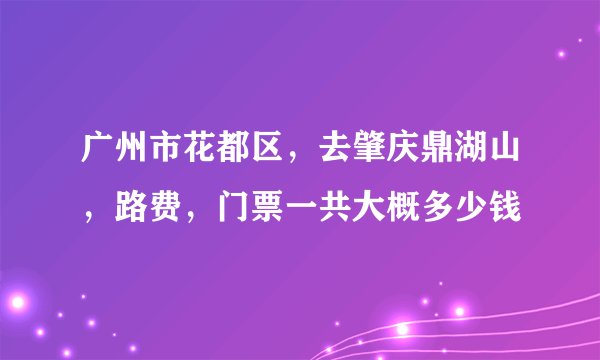 广州市花都区，去肇庆鼎湖山，路费，门票一共大概多少钱