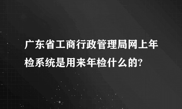 广东省工商行政管理局网上年检系统是用来年检什么的?