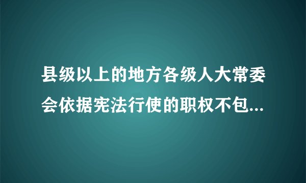 县级以上的地方各级人大常委会依据宪法行使的职权不包括（）。