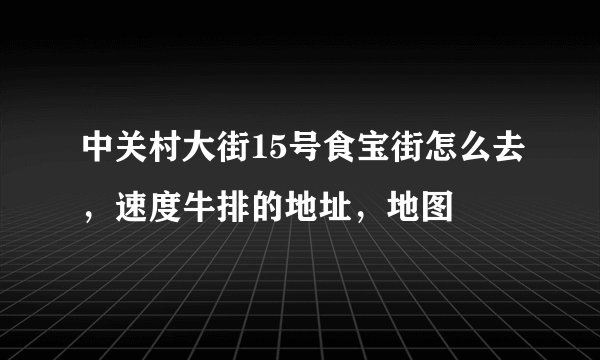 中关村大街15号食宝街怎么去，速度牛排的地址，地图