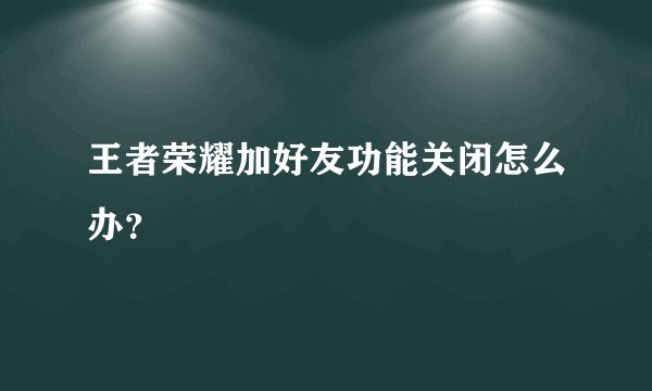 王者荣耀加好友功能关闭怎么办？