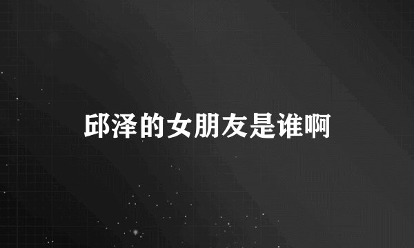 邱泽的女朋友是谁啊