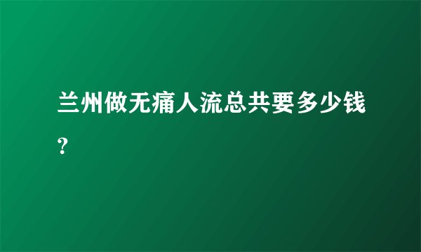 兰州做无痛人流总共要多少钱？