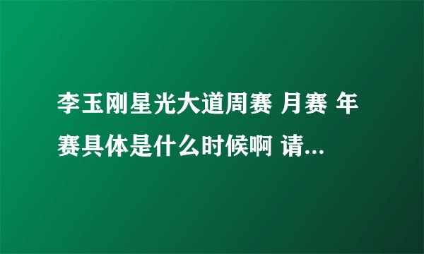 李玉刚星光大道周赛 月赛 年赛具体是什么时候啊 请高手帮帮忙啊!