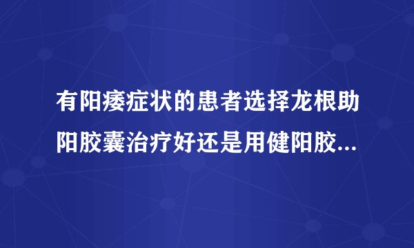 有阳痿症状的患者选择龙根助阳胶囊治疗好还是用健阳胶囊来治疗