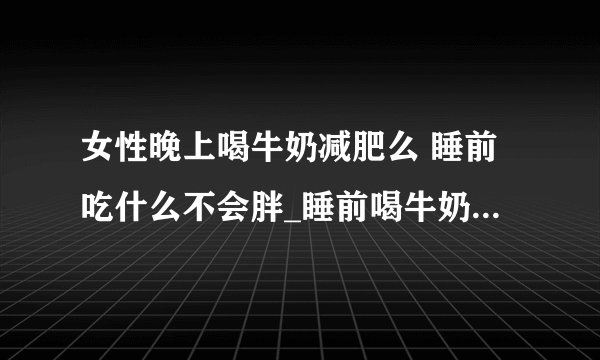 女性晚上喝牛奶减肥么 睡前吃什么不会胖_睡前喝牛奶减肥效果怎么样