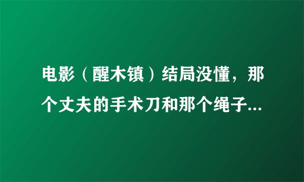 电影（醒木镇）结局没懂，那个丈夫的手术刀和那个绳子是什么意思？？？？？尤其是那个手术刀。