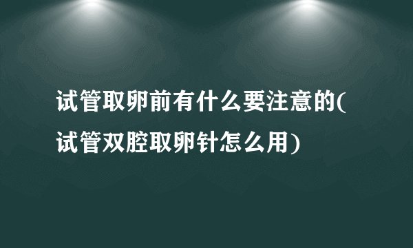 试管取卵前有什么要注意的(试管双腔取卵针怎么用)