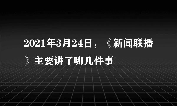 2021年3月24日，《新闻联播》主要讲了哪几件事