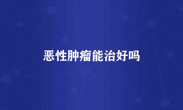 恶性肿瘤能治好吗