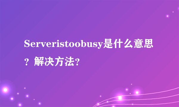 Serveristoobusy是什么意思?解决方法?