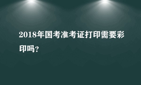 2018年国考准考证打印需要彩印吗?