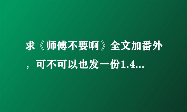 求《师傅不要啊》全文加番外，可不可以也发一份1.44MB的那个版本的给我，谢谢啦~