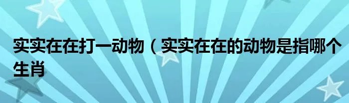 实实在在打一动物（实实在在的动物是指哪个生肖