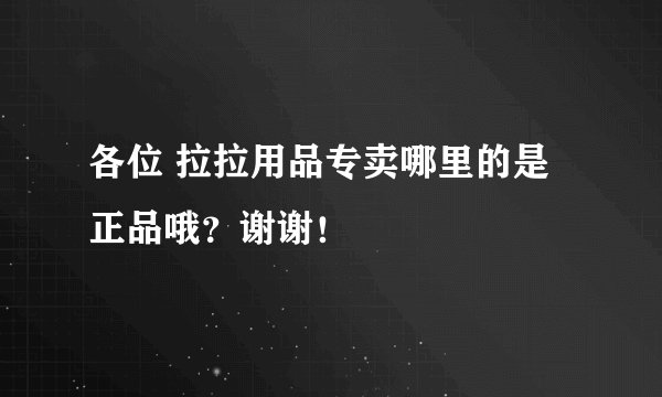 各位 拉拉用品专卖哪里的是正品哦？谢谢！