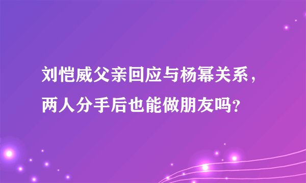 刘恺威父亲回应与杨幂关系,两人分手后也能做朋友吗?